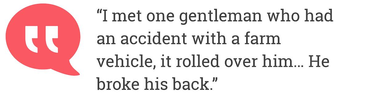 I met one gentleman who had an accident with a farm vehicle, it rolled over him... He broke his back.