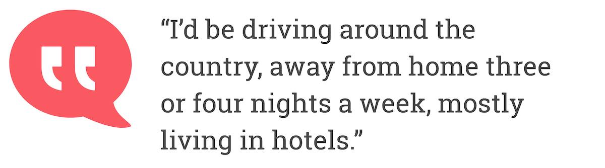 I'd be driving around the country, away from home three or four nights a week, mostly living in hotels.