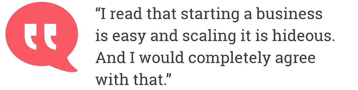 I read that starting a business is easy and scaling it is hideous. And I would completely agree with that.