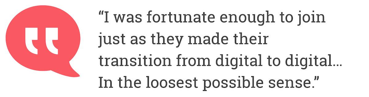 I was fortunate enough to join just as they made their transition from digital to digital... In the loosest possible sense.