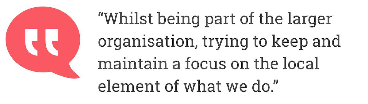 Whilst being part of the larger organisation, trying to keep and maintain a focus on the local element of what we do.