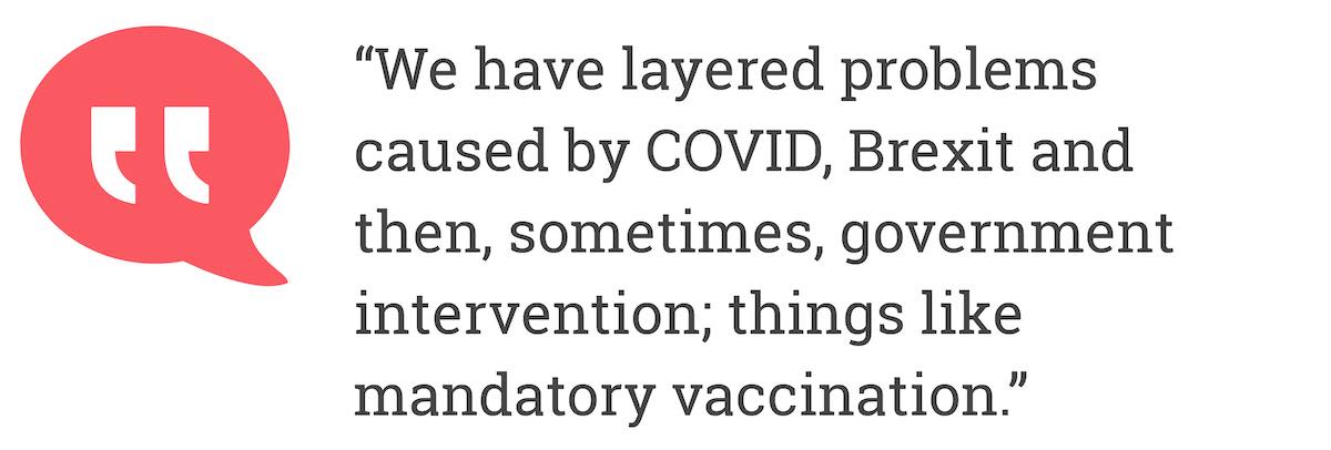 We have layered problems caused by COVID, Brexit and then, sometimes, government intervention; things like mandatory vaccination.