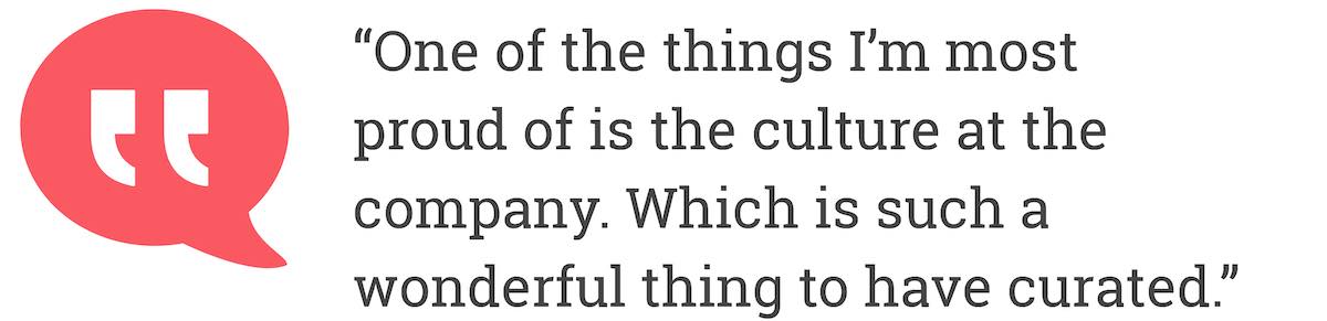 One of the things I'm most proud of is the culture at the company. Which is such a wonderful thing to have curated.