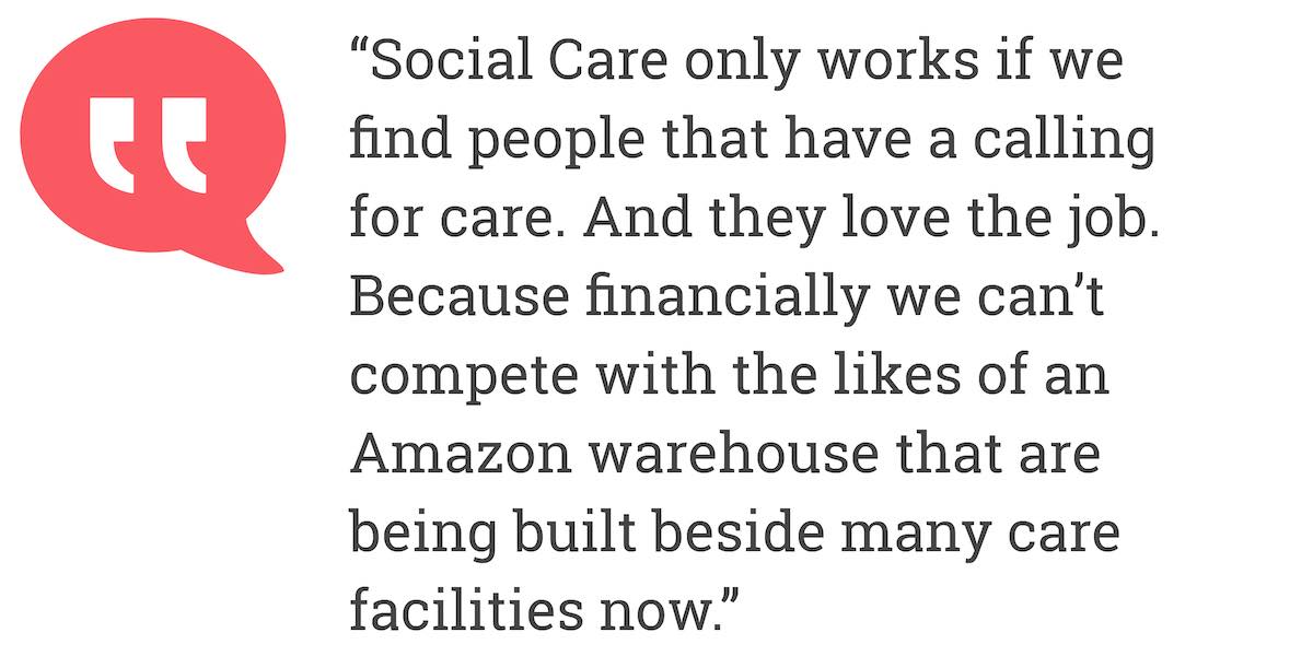 Social Care only works if we find people that have a calling for care. And they love the job. Because financially we can't compete with the likes of an Amazon warehouse that are being built beside many care facilities now.