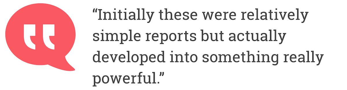 Initially these were relatively simple reports but actually developed into something really powerful.