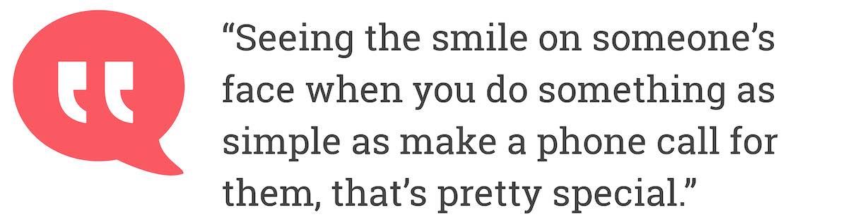 Seeing the smile on someone's face when you do something as simple as make a phone call for them, that's pretty special.
