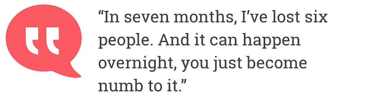 In seven months, I've lost six people. And it can happen overnight, you just become numb to it.
