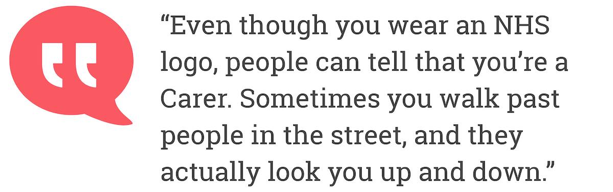 Even though you wear an NHS logo, people can tell that you're a Carer. Sometimes you walk past people in the street, and they actually look you up and down.
