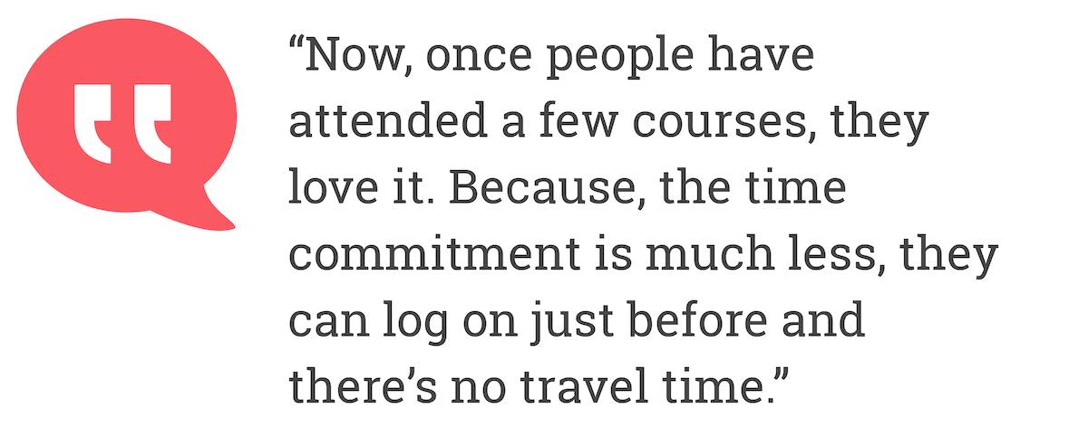 Now, once people have attend a few courses, they love it. Because, the time commitment is much less, they can log on just before and there's no travel time.